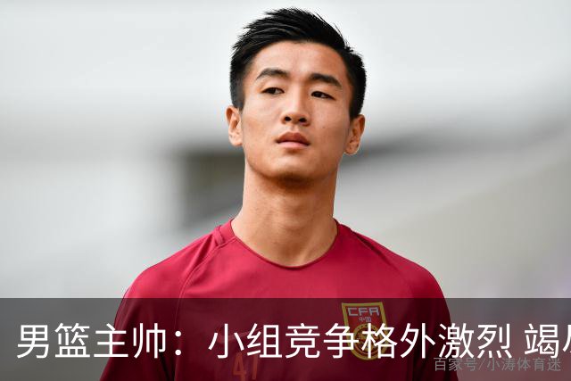 男篮主帅：小组竞争格外激烈 竭尽全力去争胜
